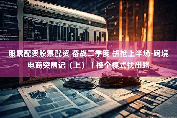 股票配资股票配资 奋战二季度 拼抢上半场·跨境电商突围记（上）丨换个模式找出路