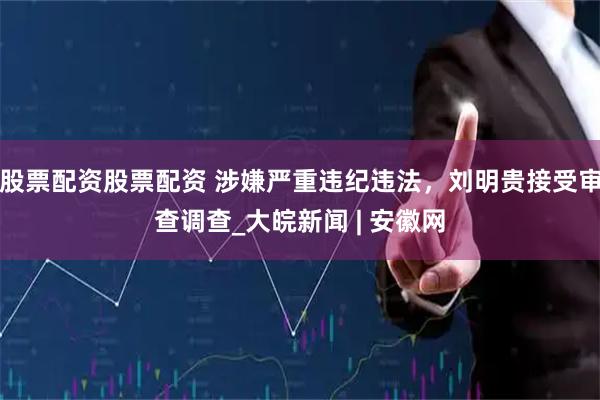 股票配资股票配资 涉嫌严重违纪违法，刘明贵接受审查调查_大皖新闻 | 安徽网