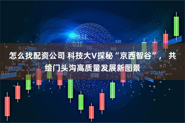 怎么找配资公司 科技大V探秘“京西智谷”， 共绘门头沟高质量发展新图景
