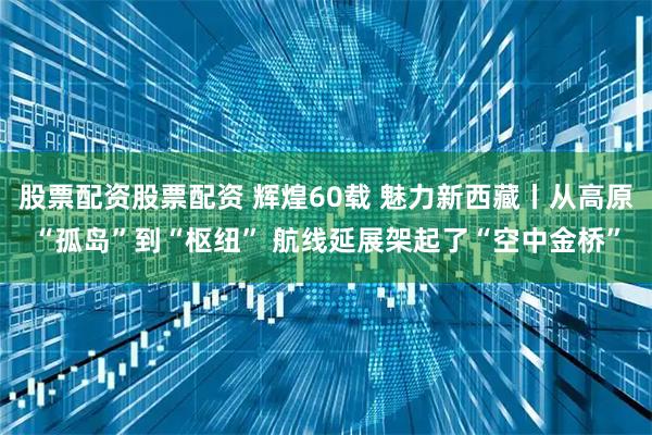股票配资股票配资 辉煌60载 魅力新西藏丨从高原“孤岛”到“枢纽” 航线延展架起了“空中金桥”