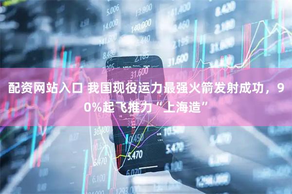 配资网站入口 我国现役运力最强火箭发射成功，90%起飞推力“上海造”