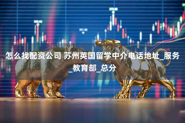 怎么找配资公司 苏州英国留学中介电话地址_服务_教育部_总分
