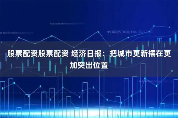 股票配资股票配资 经济日报：把城市更新摆在更加突出位置