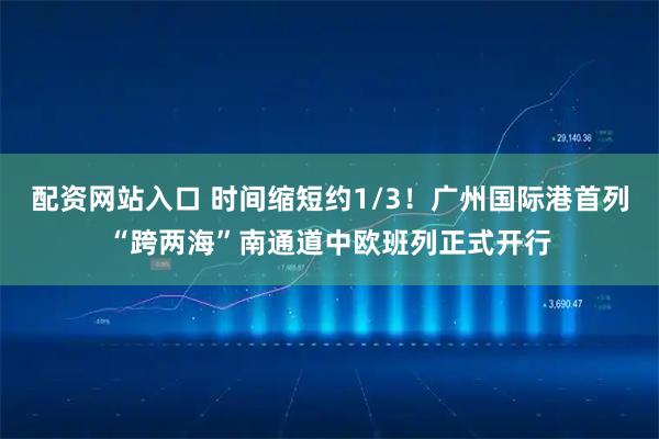 配资网站入口 时间缩短约1/3！广州国际港首列“跨两海”南通道中欧班列正式开行