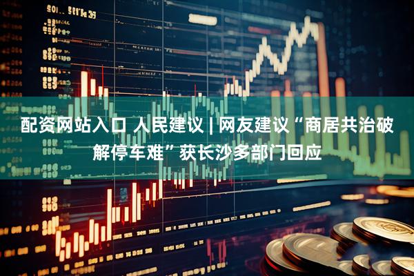 配资网站入口 人民建议 | 网友建议“商居共治破解停车难”获长沙多部门回应