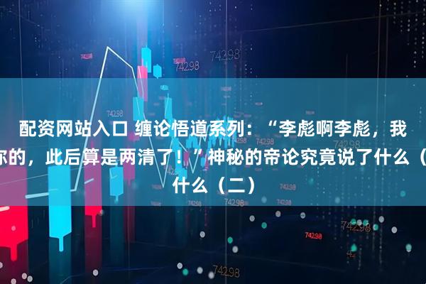 配资网站入口 缠论悟道系列：“李彪啊李彪，我欠你的，此后算是两清了！”神秘的帝论究竟说了什么（二）