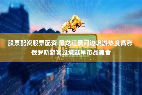 股票配资股票配资 黑龙江黑河边境游热度高涨 俄罗斯游客过境逛早市品美食