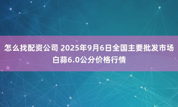 怎么找配资公司 2025年9月6日全国主要批发市场白蒜6.0公分价格行情