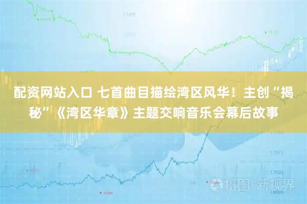 配资网站入口 七首曲目描绘湾区风华！主创“揭秘”《湾区华章》主题交响音乐会幕后故事