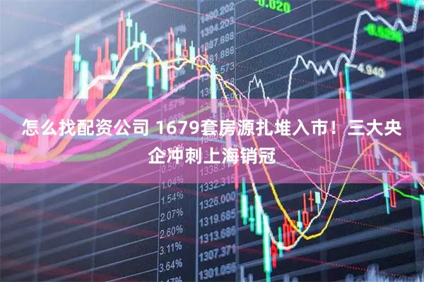 怎么找配资公司 1679套房源扎堆入市！三大央企冲刺上海销冠