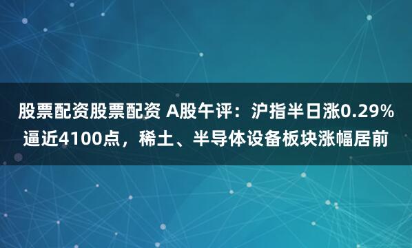 股票配资股票配资 A股午评：沪指半日涨0.29%逼近4100点，稀土、半导体设备板块涨幅居前
