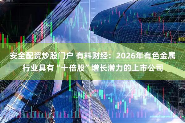 安全配资炒股门户 有料财经：2026年有色金属行业具有“十倍股”增长潜力的上市公司